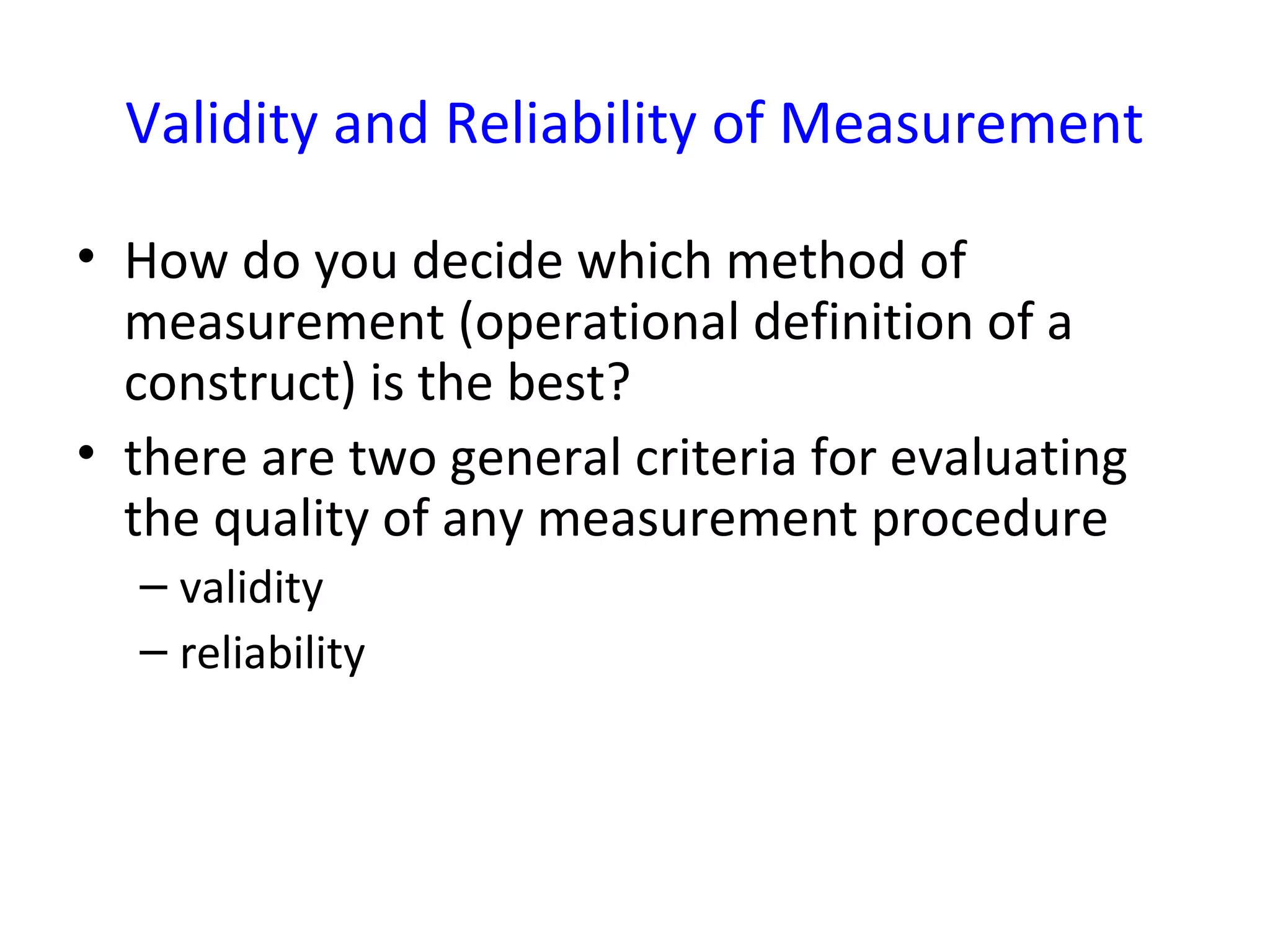 Validity and Reliability of Measurement
• How do you decide which method of
measurement (operational definition of a
construct) is the best?
• there are two general criteria for evaluating
the quality of any measurement procedure
– validity
– reliability
 