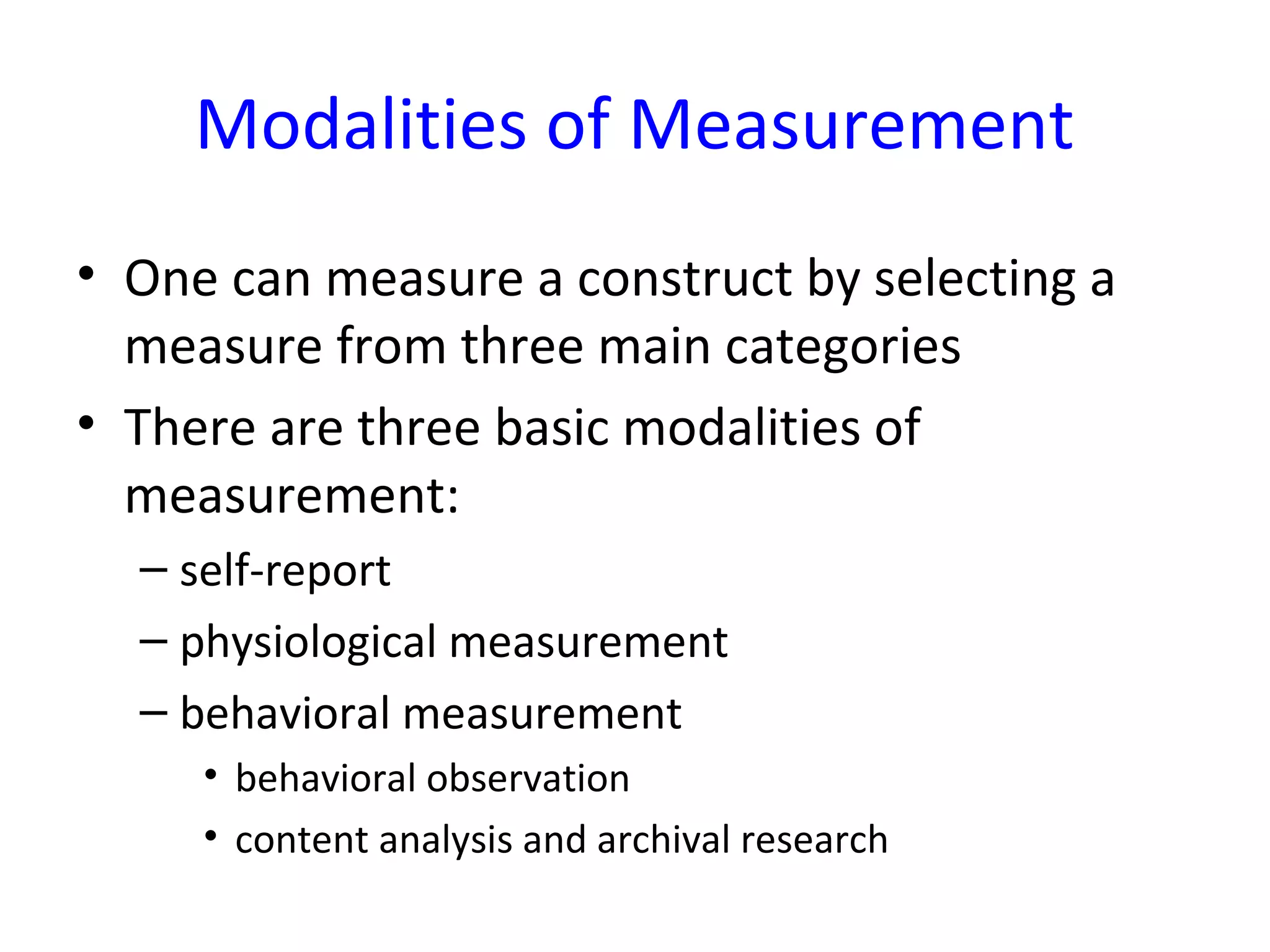 Modalities of Measurement
• One can measure a construct by selecting a
measure from three main categories
• There are three basic modalities of
measurement:
– self-report
– physiological measurement
– behavioral measurement
• behavioral observation
• content analysis and archival research
 
