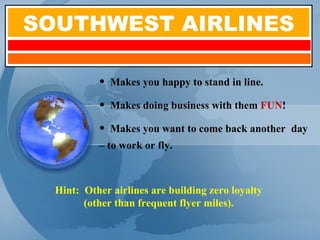 SOUTHWEST AIRLINES Makes you happy to stand in line. Makes doing business with them  FUN ! Makes you want to come back another  day – to work or fly. Hint:  Other airlines are building zero loyalty (other than frequent flyer miles). 