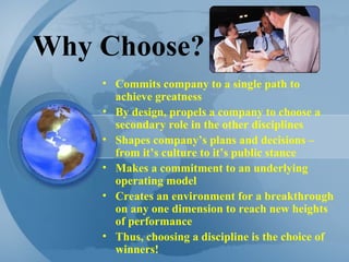 Why Choose? Commits company to a single path to achieve greatness By design, propels a company to choose a secondary role in the other disciplines Shapes company’s plans and decisions – from it’s culture to it’s public stance Makes a commitment to an underlying operating model Creates an environment for a breakthrough on any one dimension to reach new heights of performance Thus, choosing a discipline is the choice of winners! 
