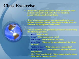 Class Excercise Divide into 2 groups and create a First American Credco position statement which states how we wish to be perceived in the minds of out clients. Hint: It is the core message you want to deliver in every medium, including elevators and airport waiting areas, to influence the perceptions of our service You can establish your positioning statement by answering the following questions: Who?   Who are we? What?   What business are we in? For Whom?   What clients do we serve? What Need?   What are the special needs of the clients we serve? Against Whom?   With whom are we competing? What’s Different?   What makes us different from our competitors? SO…What’s the Benefit?  What unique benefits does a client derive from our service? 
