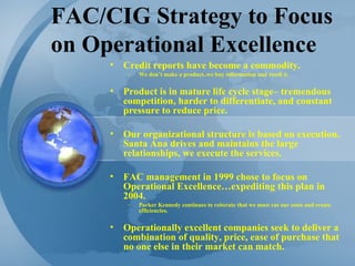 FAC/CIG Strategy to Focus on Operational Excellence Credit reports have become a commodity. We don’t make a product..we buy information and resell it. Product is in mature life cycle stage– tremendous competition, harder to differentiate, and constant pressure to reduce price. Our organizational structure is based on execution.  Santa Ana drives and maintains the large relationships, we execute the services.  FAC management in 1999 chose to focus on Operational Excellence…expediting this plan in 2004.  Parker Kennedy continues to reiterate that we must cut our costs and create efficiencies. Operationally excellent companies seek to deliver a combination of quality, price, ease of purchase that no one else in their market can match. 