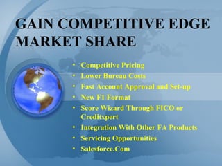 GAIN COMPETITIVE EDGE MARKET SHARE Competitive Pricing Lower Bureau Costs Fast Account Approval and Set-up New F1 Format Score Wizard Through FICO or Creditxpert Integration With Other FA Products Servicing Opportunities Salesforce.Com 