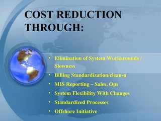 COST REDUCTION THROUGH: Elimination of System Workarounds / Slowness Billing Standardization/clean-u MIS Reporting – Sales, Ops System Flexibility With Changes Standardized Processes Offshore Initiative 