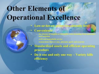 Other Elements of Operational Excellence Low-or-lowest prices (consistently low) Convenience  the absence of tangible or intangible costs stemming from annoyance and irritation swift and dependable service transactions that are easy, pleasant, quick and accurate Standardized assets and efficient operating procedure Do it one and only one way – Variety kills efficiency 