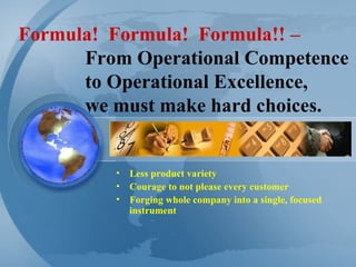 Formula!  Formula!  Formula!! – From Operational Competence  to Operational Excellence,  we must make hard choices. Less product variety Courage to not please every customer Forging whole company into a single, focused instrument 
