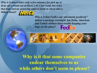 Why is it that some companies  endear themselves to us  while others don’t seem to please? Why is it that it takes only a few minutes for pick up or drop off a rental car at Hertz’s #1 Club Gold, but twice that time and an annoying address form to check into a Hilton Hotel? Why is it that FedEx can ‘absolutely positively” deliver a package overnight, but Delta, American and United Airlines have trouble keeping your bags on the plane? 