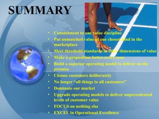 SUMMARY Commitment to one value discipline Put unmatched value of one chosen kind in the marketplace Meet threshold standards in other dimensions of value Make a proposition better every year Build a superior operating model to deliver on the promise Choose customers deliberately No longer “all things to all customers” Dominate our market Upgrade operating models to deliver unprecedented levels of customer value FOCUS on nothing else EXCEL in Operational Excellence 