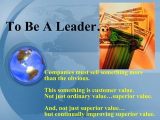 To Be A Leader… Companies must sell something more than the obvious.  This something is customer value.  Not just ordinary value…superior value.  And, not just superior value… but continually improving superior value. 