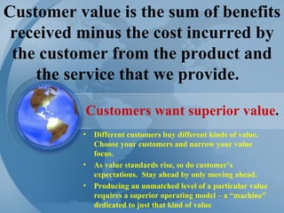 Customer value is the sum of benefits received minus the cost incurred by the customer from the product and the service that we provide.  Different customers buy different kinds of value. Choose your customers and narrow your value focus. As value standards rise, so do customer’s expectations.  Stay ahead by only moving ahead. Producing an unmatched level of a particular value requires a superior operating model – a “machine” dedicated to just that kind of value Customers want superior value . 