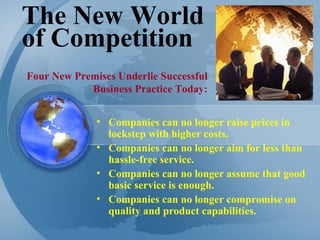 The New World of Competition Companies can no longer raise prices in lockstep with higher costs. Companies can no longer aim for less than hassle-free service.  Companies can no longer assume that good basic service is enough. Companies can no longer compromise on quality and product capabilities.  Four New Premises Underlie Successful Business Practice Today: 