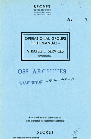 SECRET
DECLASSIFIED
Authority: NND 843099
By: TKN Date: 12/3113
' .
N? 7
. ~
OPERATIONAL GROUPS
FIELD MANUAL-
STRATEGIC SERVICES
(Provisional)
~ ~ - ~[) - F)
WASffiNGTON - ~
Prepared under direction of
The Director of Strategic Services
SECRET
OSS REPRODUCTION BRANCH
,~.'Y

39707
 