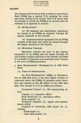 SECRET
DECLASSIFIED
Authority: NND 843099
By: TKN Date: 12/3/13
the climate and terrain in their country of operations.
Each FSHQ has a special T/ E, showing the arms
and other articles to be carried. This T/ E varies with
the theater in which the FSHQ is to operate and the
missions it is expected to execute.
(3) ss EQUIPMENT
(a) SS weapons and demolitions equipment
are issued to an FSHQ as required, through SS
supply channels in the theater.
(b) Communications equipment for an FSHQ
consists of SS radio sets which are issued through
SS supply channels in the theater.
(4) MOTORIZED VEHICLES
Motorized vehicles are part of the organic
equipment of an FSHQ and are issued through SS
and military supply channels in the theater, provided
it is feasible to introduce and maintain such vehicles
in the area of FSHQ operations.
c. AREA HEADQUARTERS (Headquarters at OSS Field
Base)
(1) TABLE OF ORGANIZATION
An Area Headquarters (AHQ), or Headquar-
ters at OSS field base, is the next higher echelon of
command above the FSHQ. It operates under direc-
tion and control of the SS officer at the OSS field
base. The normal T/0 of an AHQ is as follows:
Lieutenant Colonel (1), OG commanding of-
ficer
Captain (1), executive officer
First lieutenant (1), operations officer
First sergeant (1)
Technical sergeant (1), signal non-commis-
sioned officer
Corporal or technician, fifth grade (3), in-
cluding:
Clerk-typist··(1)
Code clerk-courier (1)
6
 