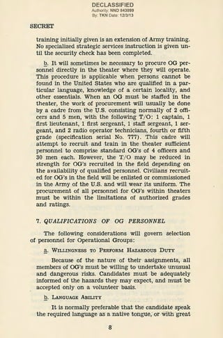 SECREX
DECLASSIFIED
Authority: NND 843099
By: TKN Date: 12/3/13
training initially given is an extension of Army training.
No specialized strategic services instruction is given un-
til the security check has been completed.
.Q. It will sometimes be necessary to procure OG per-
sonnel directly in the theater where they will operate.
This procedure is applicable when persons cannot be
found in the United States who are qualified in a par-
ticular language, knowledge of a certain locality, and
other essentials. When an OG must be staffed in the
theater, the work of procurement will usually be done
by a cadre from the U.S. consisting normally of 2 offi-
cers and 5 men, with the following T/ 0: 1 captain, 1
first lieutenant, 1 first sergeant, 1 staff sergeant, 1 ser-
geant, and 2 radio operator technicians, fourth or fifth
grade (specification serial No. 777). This cadre will
attempt to recruit and train in the theater sufficient
personnel to comprise standard OG's of 4 officers and
30 men each. However, the T/ 0 may be reduced in
strength for OG's recruited in the field depending on
the availability of qualified personnel. Civilians recruit-
ed for OG's in the field will be enlisted or commissioned
in·the Army of the U.S. and will wear its uniform. The
procurement of all personnel for OG's within theaters
must be within the limitations of authorized grades
and ratings.
7. QUALIFICATIONS OF OG PERSONNEL
The following considerations will govern selection
of personnel for Operational Groups:
a. WILLINGNESS TO, PERFORM HAZARDOUS DUTY
Because of the nature of their assignments, all
members of OG's must be willing to undertake unusual
and dangerous risks. Candidates must be adequately
informed of the hazards they may expect, and must be
accepted only on a volunteer basis.
b. LANGUAGE ABILITY
- .
It is normally preferable that the candidate speak
'the required language as a native tongue,·.or with ·great
8
 