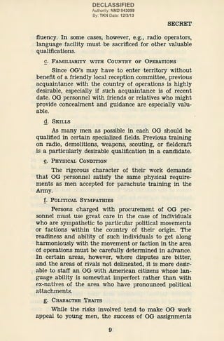 DECLASSIFIED
Authority: NND' 843099
By: TKN Date: 12/3/13
SECRET
fluency. In some cases, however, e.g., radio operators,
language facility must be sacrificed for other valuable
qualifications.
C. FAMILIARITY WITH COUNTRY OF OPERATIONS
Since OG's may have to enter territory without
benefit of a friendly local reception committee, previous
acquaintance with the country of operations is highly
desirable, especially if such acquaintance is of recent
date. OG personnel with friends or relatives who might
provide concealment and guidance are especially valu-
able.
d. SKILLS
As many men as possible in each OG should be
qualified in certain speciali.zed fields. Previous training
on radio, demolitions, weapons, scouting, or fieldcraft
is a particularly desirable qualification in a candidate.
e. PHYSICAL CONDITION
The rigorous character of their work demands
that OG personnel satisfy the same physical require-
ments as men accepted for parachute training in the
Army.
f. POLITICAL SYMPATHIES
Persons charged with procurement of OG per-
sonnel must use great care in the case of individuals
who are sympathetic to particular political movements
or factions within the country of their origin. The
readiness and ability of such individuals to get along
harmoniously with the movement or faction in the area
of operations must be carefully determined in advance.
In certain areas, however, where disputes are bitter,
and the areas of rivals not delineated, it is more desir-
able to staff an 'oG with American citizens whose Ian-
.guage ability is somewhat imperfect rather than with
ex-natives of the area who have pronounced political
attachments.
g. CHA.RACTER TRAITS
While the risks involved tend to make OG work
appeal to young men, the success of OG assignments
9
 
