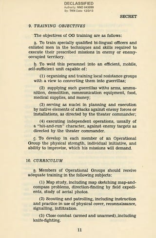 DECLASSIFIED
Authority: NND 843099
By: TKN Date: 12/3/13
9. TRAINING OBJECTIVES
SECRET
· The objectives of OG training are as follows:
~· To train specially qualified bi-lingual officers and
enlisted men in the techniques and skills required to
execute their prescribed missions in enemy or enemy-
occupied territory.
Q. To weld this personnel into an efficient, mobile,
self-sufficient unit capable of:
(1) organizing and training local resistance groups
with a view to converting them into guerrillas;
(2) supplying such guerrillas withs arms, ammu-
nition, demolition, communication equipment, food,
medical supplies, and money;
(3) serving as nuclei in planning and execution
by native elements of attacks against enemy forces or
installations, as directed by the theater commander;
(4) executing independent operations, usually of
a "hit-and-run" character, against enemy targets as
directed by the theater commander.
~· To develop in each member of an Operational
Group the physical strength, individual initiative, and
ability to improvise, which his missions will demand.
10. CURRICULUM
~· Members of Operational Groups should receive
adequate training in the following subjects:
(1) Map study, including map sketching map-and-
compass problems, direction-finding by field expedi-
ents, study of aerial photos.
(2) Scouting and patrolling, including instruction
and practice in use of physical cover, reconnaissance,
signalling, infiltration.
(3) Close combat (armed and unarmed),including
knife-fighting.
11
 