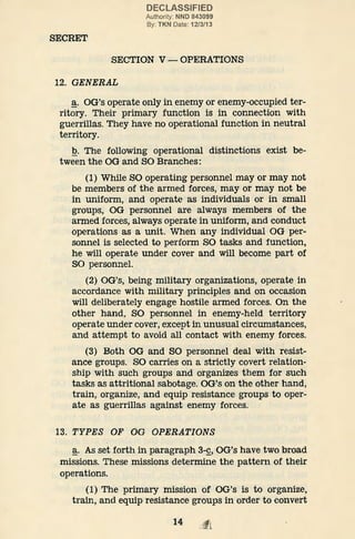 SECRET
DECLASSIFIED
Authority: NND 843099
By: TKN Date: 12/3/13
SECTION V- OPERATIONS
12. GENERAL
~· OG's operate only in enemy or enemy-occupied ter-
ritory. Their primary function is in connection with
guerrillas. They have no operational function in neutral
territory.
Q. The following operational distinctions exist be-
tween the OG and SO Branches:
(1) While SO operating personnel may or may not
be members of the armed forces, may or may not be
in uniform, and operate as individuals or in small
groups, OG personnel are always members of the
armed forces, always operate in uniform, and conduct
operations as a unit. When any individual OG per-
sonnel is selected to perform SO tasks and function,
he will operate under cover and will become part of
SO personnel.
(2) OG's, being military organizations, operate in
accordance with military principles and on occasion
will deliberately engage hostile armed forces. On the
other hand, SO personnel in enemy-held territory
operate under cover, except in unusual circumstances,
and attempt to avoid all contact with enemy forces.
(3) Both OG and SO personnel deal with resist-
ance groups. SO carries on a strictly covert relation-
ship with such groups and organizes them for such
tasks as attritional sabotage. OG's on the other hand,
train, organize, and equip resistance groups to oper-
ate as guerrillas against enemy forces.
13. TYPES OF OG OPERATIONS
~· As set forth in paragraph 3-~. OG's have two broad
missions. These missions determine the pattern of their
operations.
(1) The primary mission of OG's is to organize,
train, and equip resistance groups in order to convert
14
 