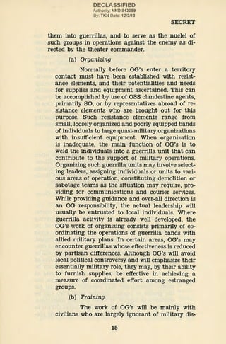 DECLASSIFIED
Authority: NND 843099
By: TKN Date: 12/3/13
SECRET
them into guerrillas, and to serve as the nuclei of
such groups in operations against the enemy as di-
rected by the theater commander.
(a) Organizing
Normally before OG's enter a territory
contact must have been established with resist-
ance elements, and their potentialities and needs
for supplies and equipment ascertained. This can
be accomplished by use of OSS clandestine agents,
primarily SO, or by representatives abroad of re-
sistance elements who are brought out for this
purpose. Such resistance elements range from
small, loosely organized and poorly equipped bands
of individuals to large quasi-military organizations
with insufficient equipment. When organization
is inadequate, the main function of OG's is to
weld the individuals into a guerrilla unit that can
contribute to the support of military operations.
Organizing such guerrilla units may involve select-
ing leaders, assigning individuals or units to vari-
ous areas of operation, constituting demolition or
sabotage teams as the situation may require, pro-
viding for communications and courier services.
While providing guidance and over-all direction is
an OG responsibility, the actual leadership will
usually be entrusted to local individuals. Where
guerrilla activity is already well developed, the
OG's work of organizing consists primarily of co-
ordinating the operations of guerrilla bands with
allied military plans. In certain areas, OG's may
encounter guerrillas whose effectiveness is reduced
by partisan differences. Although OG's will avoid
local political controversy and will emphasize their
essentially military role, they may, by their ability
to furnish supplies, be effective in achieving a
measure of coordinated effort among estranged
groups.
(b) Training
The work of OG's will be mainly with
civilians who are largely ignorant of military dis-
15
 