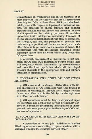 SECRET
DECLASSIFIED
Authority: NND 843099
By: TKN Date: 12/3/13
is maintained in Washington and in the theaters; it is
most important in the theaters because all operational
planning for OG's is done there. R&A provides basic
intelligence with respect to topography, industrial tar-
gets, the structure of enemy military and political
organization, and the attitudes of the people in the area
of OG operations. For briefing purposes, SI furnishes
up-to-the-minute intelligence concerning locations of
enemy units and installations in the area of operations,
the strength, location, and personnel of guerrilla and
resistance groups that will be encountered, and such
other data as is pertinent to the mission at hand. X-2
supplements this with intelligence regarding enemy
espionage agents and networks which may jeopardize
OG operations.
.Q. Although procurement of intelligence is not nor-
mally an OG task, OG's functioning behind enemy lines
will frequently obtain information by reconnaissance
and from the local population which will be relayed
through channels to the appropriate OSS and military
intelligence organizations.
16. COOPERATION WITH OTHER OSS OPERATIONS
BRANCHES
a. OG must work in closest collaboration with SO.
The integration of OG operations with this branch is
achieved in Washington through the strategic services
Operations officer, and in the field by the strategic serv-
ices officer for each theater.
.Q. OG operations must be largely dependent upon
SO operatives and agents who develop preliminary con-
tacts with and make preliminary investigations of under-
ground resistance groups prior to the entry of OG's into
an area of operations.
17. COOPERATION WITH SIMILAR AGENCIES OF AL-
LIED NATIONS
Cooperation as to any joint activities·with other
Allied organizations conducting irregular warfare will be
arranged through the strategic s·
ervices officer.
20
 