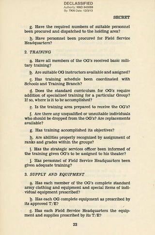 DECLASSIFIED
Authority: NND 843099
By: TKN Date: 12/3/13
SECRET
g. Have the required numbers of suitable personnel
been procured and dispatched to the holding area?
g. Have personnel been procured for Field Service
Headquarters?
2. TRAINING
a. Have all members of the OG's received basic mili-
tary training?
.Q. Are suitable OG instructors available and assigned?
g. Has training schedule been coordinated with
Schools and Training Branch?
g. Does the standard curriculum for OG's require
addition of specialized training for a particular Group?
If so, where is it to be accomplished?
~· Is the training area prepared to receive the OG's?
!· Are there any unqualified or unsuitable individuals
who should be dropped from the OG's? Are replacements
available?
g. Has training accomplished its objectives?
g. Are abilities properly recognized by assignment of
ranks and grades within the groups?
!. Has the strategic services officer been informed of
the training given OG's to be assigned to his theater?
l Has personnel of Field Service Headquarters been
given adequate training?
3. SUPPLY AND E.QUIPMENT
~· Has each member of the OG's complete standard
army clothing and equipment and special items of indi-
. vidual equipment prescribed?
.Q. Has each OG complete equipment as prescribed by
its approved T/ E? ;
£. Has each Field Service Headquarters the equip-
ment and supplies prescribed by its T/ E?
23
 