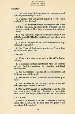 SECRET
DECLASSIFIED
Authority: NND 843099
By: TKN Date: 12/3/13
g. Has each Area Headquarters the equipment and
supplies prescribed by its T/E?
~· Is special OSS equipment required for the OG's
available in the theater?
(1) If so, have requisitions been received and when
will the equipment and supplies be shipped? Has the
strategic services officer been given complete informa-
tion?
f. Is any equipment requisitioned unavailable? When
will it be available? Has the strategic services officer been
informed?
g. What is the schedule of future shipments of sup-
plies and equipment?
g. Is a Table of Equipment sent to the Port of Em-
barkation with each OG?
4. MORALE
~· What is the state of morale in the OG's during
training?
:Q. Is personal contact maintained with the trainees
and are facilities available for handling individual
morale cases?
~· Are the trainees conscious of the seriousness and
the importance of the work?
g. Are periods for rest, relaxation, and diversion pro-
vided?
~· Has the schedule been arranged so that there will
be no prolonged periods of idleness?
f. Will the OG's depart for the theater promptly after
the training period? If early departure is impossible
have further training or useful duties been scheduled?
5. SECURITY
~· Has each member of the OG's received a security
check while he is at the holding area and prior to his
specialized OG training?
24
 