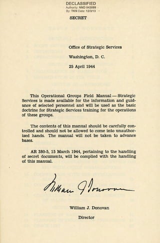 DECLASSIFIED
Authority: NND 843099 ·
By: TKN Date: 12/3/13
SECRET
Office of Strategic Services
Washington, D. C.
25 April 1944
This Operational Groups Field Manual- Strategic
Services is made available for the information and guid-
ance of selected personnel and will be used as the basic
doctrine for Strategic Services training for the operations
of these groups.
The contents of this manual should be carefully con-
trolled and should not be allowed to come into unauthor-
ized hands. The manual will not be taken to advance
bases.
AR 380-5, 15 March 1944, pertaining to the handling
of secret documents, will be complied with the handling
of this manual.
William J. Donovan
Director
 