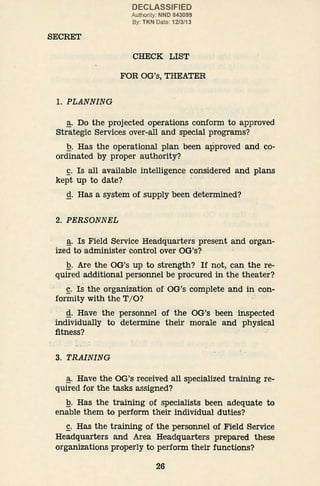 SECRET
1. PLANNING
DECLASSIFIED
Authority: NND 843099
By: TKN Date: 12/3/13
CHECK LIST
FOR OG's, THEATER
~· Do the projected operations conform to approved
Strategic Services over-all and special programs?
Q. Has the operational plan been approved and co-
ordinated by proper authority?
~· Is all available intelligence considered and plans
kept up to date?
g. Has a system of supply been determined?
2. PERSONNEL
~· Is Field Service Headquarters present and organ-
ized to administer control over OG's?
Q. Are the OG's up to strength? If not, can the re-
quired additional personnel be procured in the theater?
~· Is the organization of OG's complete and in con-
formity with the T/0? ·
g. Have the personnel of the OG's been inspected
individually to determine their morale and physical
fitness?
3. TRAINING
~· Have the OG's received all specialized training re-
quired for the tasks assigned?
Q. Has the training of specialists been adequate to
enable them to perform their individual duties?
~· Has the training of the personnel of Field Service
Headquarters and Area Headquarters prepared these
organizations properly to perform their functions?
26
 