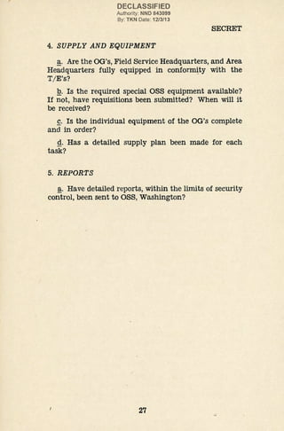 DECLASSIFIED
Authority: NND 843099
By: TKN Date: 12/3/13
4. SUPPLY AND EQUIPMENT
SECRET
~· Are the OG's, Field Service Headquarters, and Area
Headquarters fully equipped in conformity with the
T I E's?
!2_. Is the required special OSS equipment available?
If not, have requisitions been submitted? When will it
be received?
£. Is the individual equipment of the OG's complete
and in order?
g. Has a detailed supply plan been made for each
task?
5. REPORTS
~· Have detailed reports, within the limits of security
control, been sent to OSS, Washington?
27
 