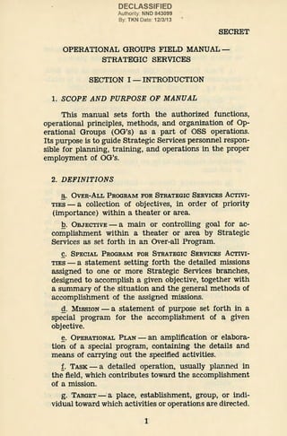 DECLASSIFIED
Authority: NND 843099
By: TKN Date: 12/3/13
SECRET
OPERATIONAL GROUPS FIELD MANUAL-
STRATEGIC SERVICES
SECTION I- INTRODUCTION
1. SCOPE AND PURPOSE OF MANUAL
This manual sets forth the authorized functions,
operational principles, methods, and organization of Op-
erational Groups (OG's) as a part of OSS operations.
Its purpose is to guide Strategic Services personnel respon-
sible for planning, training, and operations in the proper
employment of OG's.
2. DEFINITIONS
~· OVER-ALL PROGRAM FOR STRATEGIC SERVICES ACTIVI-
TIES- a collection of objectives, in order of priority
(importance) within a theater or area.
Q. OBJECTIVE- a main or controlling goal for ac-
complishment within a theater or area by Strategic
Services as set forth in an Over-all Program.
g. SPECIAL PROGRAM FOR STRATEGIC SERVICES ACTIVI-
TIES- a statement setting forth the detailed missions
assigned to one or more Strategic Services branches,
designed to accomplish a given objective, together with
a summary of the situation and the general methods of
·accomplishment of the assigned missions.
g. MISSION -a statement of purpose set forth in a
special program for the accomplishment of a given
objective.
~· OPERATIONAL PLAN - an amplification or elabora-
tion of a special program, containing the details and
means of carrying out the specified activities.
f. TASK- a detailed operation, usually planned in
the field, which contributes toward the accomplishment
of a mission.
g. TARGET-·a place, establishment, group, or indi-
vidual toward which activities or operations are directed.
1
 