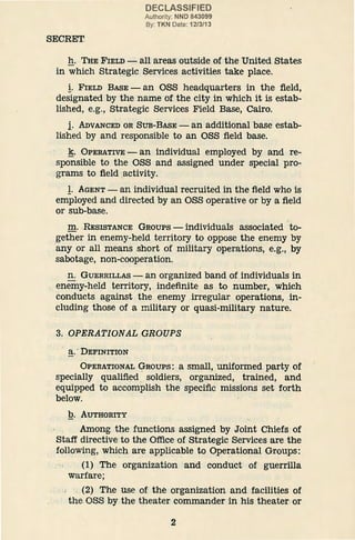 SECRET
DECLASSIFIED
Authority: NND 843099
By: TKN Date: 1213/13
h. THE FIELD- all areas outside of the United States
in which Strategic Services activities take place.
!· FIELD BASE - an OSS headquarters in the field,
designated by the name of the city in which it is estab-
lished, e.g., Strategic Services Field Base, Cairo.
i· ADVANCED OR SUB-BASE- an additional base estab-
lished by and responsible to an OSS field base.
~· OPERATIVE - an individual employed by and re-
sponsible to the OSS and assigned under special pro-
grams to field activity.
!· AGENT- an individual recruited in the field who is
employed and directed by an OSS operative or by a field
or sub-base.
m. RESISTANCE GROUPS - individuals associated to-
gether in enemy-held territory to oppose the enemy by
any or all means short of military operations, e.g., by
sabotage, non-cooperation.
n. GUERRILLAS - an organized band of individuals in
enemy-held territory, indefinite as to number, which
conducts against the enemy irregular operations, in-
cluding those of a military or quasi-military nature.
3. OPERATIONAL GROUPS
a. DEFINITION
OPERATIONAL GROUPS: a small, uniformed party Of
specially qualified soldiers, organized, trained, and
equipped to accomplish the specific missions set forth
below.
Q. AUTHORITY
Among. the functions assigned by Joint Chiefs of
Staff directive to the Office of Strategic Services are the
following, which are applicable to Operational Groups:
(1) The organization and conduct of guerrilla
warfare;
(2) The use of the organization and facilities of
the.OSS by the theater commander in his theater or
2
 