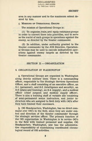 DECLASSIFIED
Authority: NND 843099
By: TKN Date: 12/3/13
SECRET
area in any manner and to the maximum extent de-
sired by him.
C. MISSIONS OF OPERATIONAL GROUPS
The mission of Operational Groups is:
(l) To organize,train,and equip resistancegroups
in order to convert them into guerrillas, and to serve
as the nuclei of such groups in operations against the
enemy, as directed by the theater commander.
(2) In addition, under authority granted to the
theater commander by the JCS Directive, Operation-
al Groups may be used to execute independent oper-
ations against enemy targets as directed by the
theater commander.
SECTION II- ORGANIZATION
4. ORGANIZATION IN WASHINGTON
~· Operational Groups are organized in Washington
along strictly military lines. There is a commanding
officer, responsible to the Strategic Services Operations
Officer, and a staff consisting of an executive officer, an
.S-1 (personnel), and S-2 (intelligence and security), an
·.S-3 (.plans and training), an S-4 (supply), and a medical
officer (chief surgeon and medical supply officer).
There is also a training staff of variable size consisting
::of semi-permanent senior instructors, and junior in-
structors.who are assigned to field duty with OG's after
. they have t.rained their successors.
• ·"· t •••
Q. OG Headquarters, Washington, has no direct com-
mand over OG's in the field, since they are under con-
trol and direction of the theater commander through
the strategic ·services·officer. The primary function of
the·OG org~nization in .Washington is to service OG's
in the field with trained personnel and supplies. OG
Headquarters, Washington, also has the administra-
tive responsibility of maintaining coordinated chrono-
logical record of' OG activities.
3
 