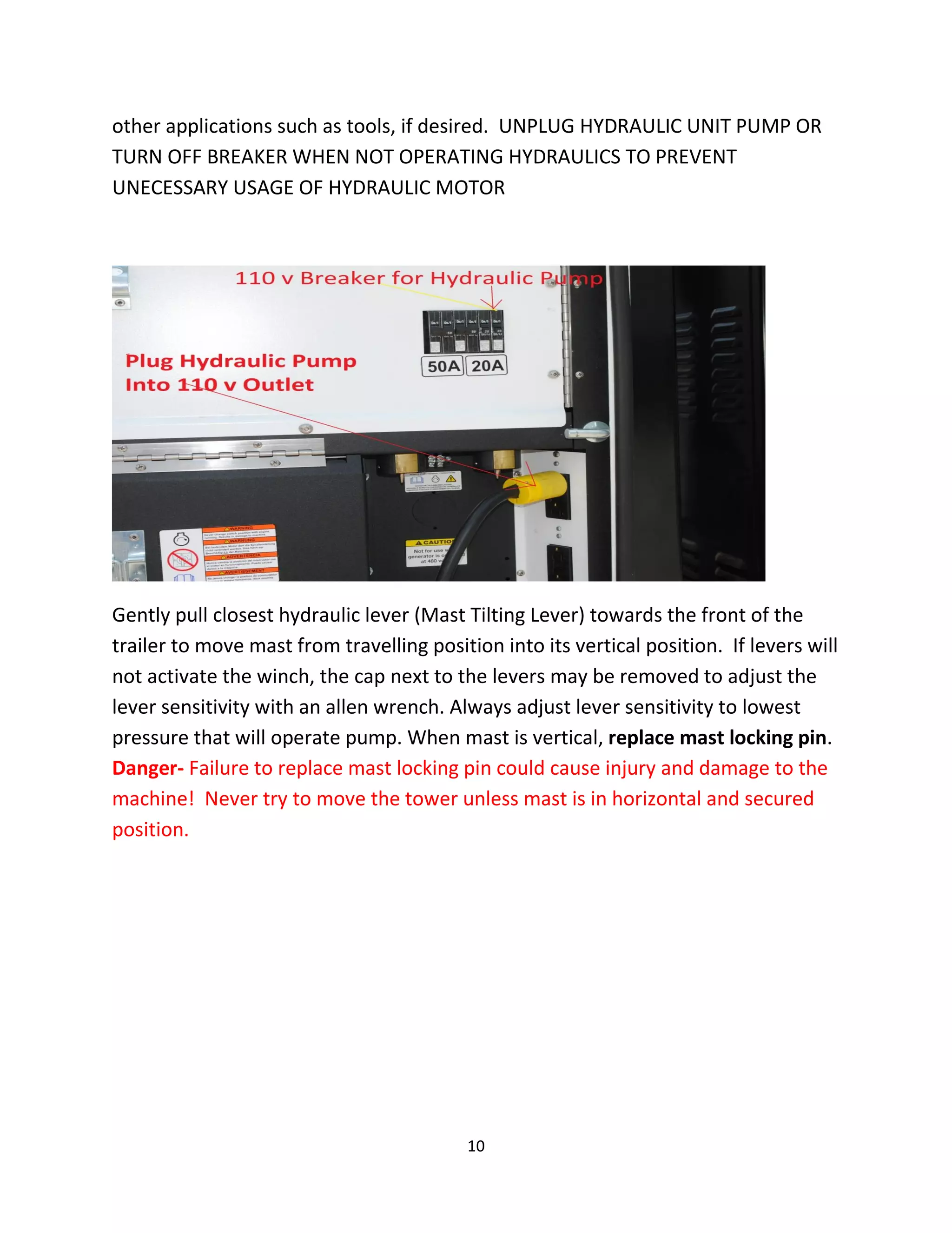 other applications such as tools, if desired. UNPLUG HYDRAULIC UNIT PUMP OR
TURN OFF BREAKER WHEN NOT OPERATING HYDRAULICS TO PREVENT
UNECESSARY USAGE OF HYDRAULIC MOTOR




Gently pull closest hydraulic lever (Mast Tilting Lever) towards the front of the
trailer to move mast from travelling position into its vertical position. If levers will
not activate the winch, the cap next to the levers may be removed to adjust the
lever sensitivity with an allen wrench. Always adjust lever sensitivity to lowest
pressure that will operate pump. When mast is vertical, replace mast locking pin.
Danger- Failure to replace mast locking pin could cause injury and damage to the
machine! Never try to move the tower unless mast is in horizontal and secured
position.




                                           10
 