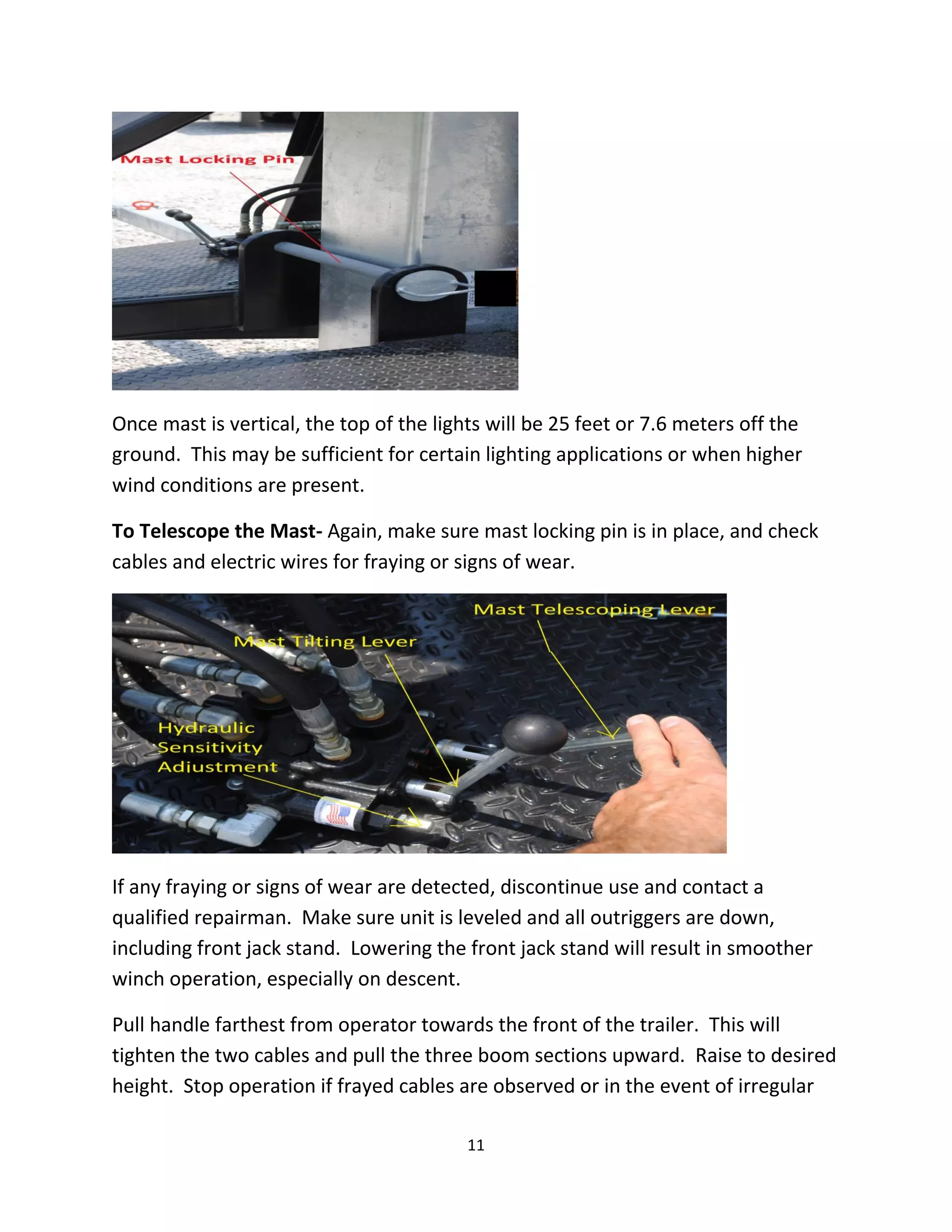 Once mast is vertical, the top of the lights will be 25 feet or 7.6 meters off the
ground. This may be sufficient for certain lighting applications or when higher
wind conditions are present.

To Telescope the Mast- Again, make sure mast locking pin is in place, and check
cables and electric wires for fraying or signs of wear.




If any fraying or signs of wear are detected, discontinue use and contact a
qualified repairman. Make sure unit is leveled and all outriggers are down,
including front jack stand. Lowering the front jack stand will result in smoother
winch operation, especially on descent.

Pull handle farthest from operator towards the front of the trailer. This will
tighten the two cables and pull the three boom sections upward. Raise to desired
height. Stop operation if frayed cables are observed or in the event of irregular

                                          11
 