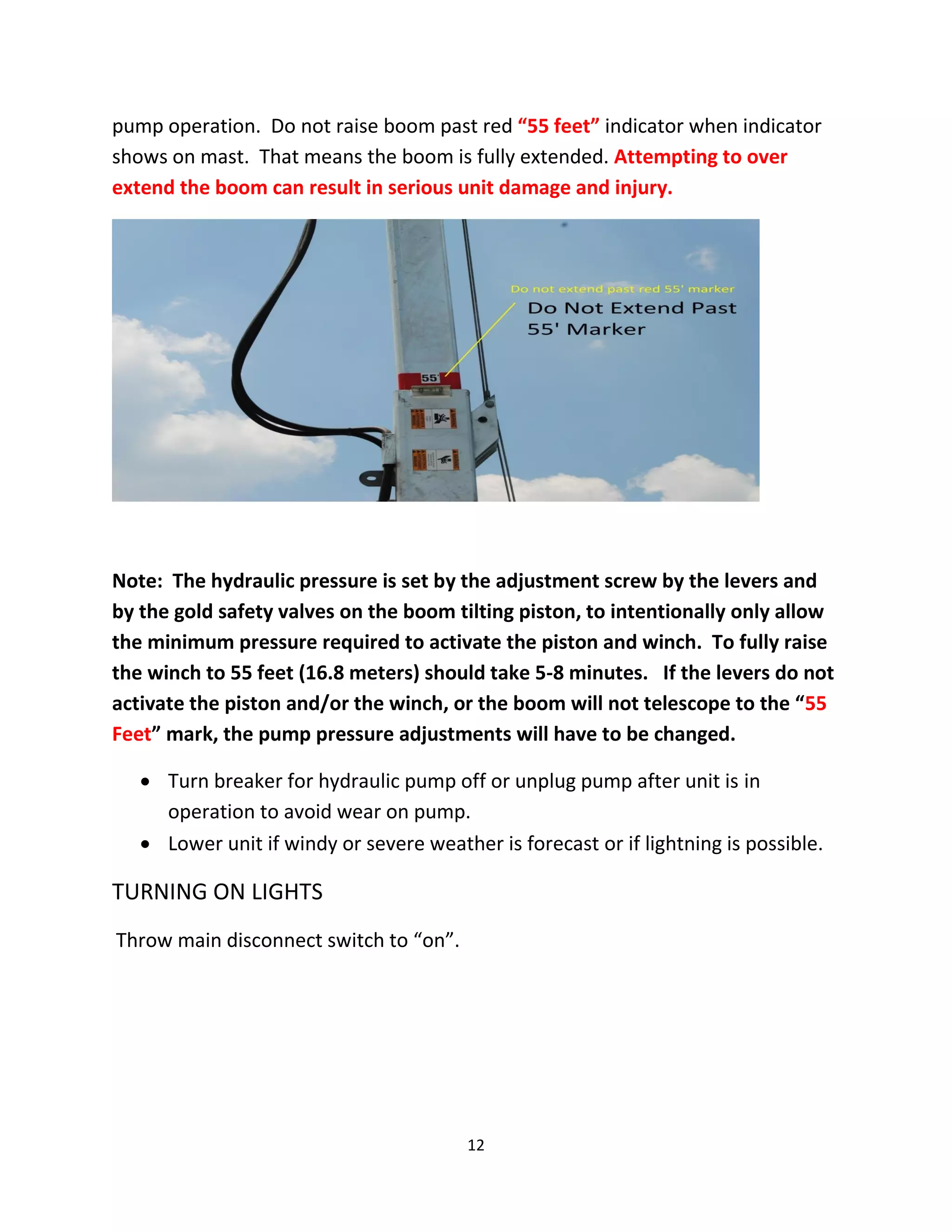 pump operation. Do not raise boom past red “55 feet” indicator when indicator
shows on mast. That means the boom is fully extended. Attempting to over
extend the boom can result in serious unit damage and injury.




Note: The hydraulic pressure is set by the adjustment screw by the levers and
by the gold safety valves on the boom tilting piston, to intentionally only allow
the minimum pressure required to activate the piston and winch. To fully raise
the winch to 55 feet (16.8 meters) should take 5-8 minutes. If the levers do not
activate the piston and/or the winch, or the boom will not telescope to the “55
Feet” mark, the pump pressure adjustments will have to be changed.

    Turn breaker for hydraulic pump off or unplug pump after unit is in
     operation to avoid wear on pump.
    Lower unit if windy or severe weather is forecast or if lightning is possible.

TURNING ON LIGHTS
Throw main disconnect switch to “on”.




                                         12
 