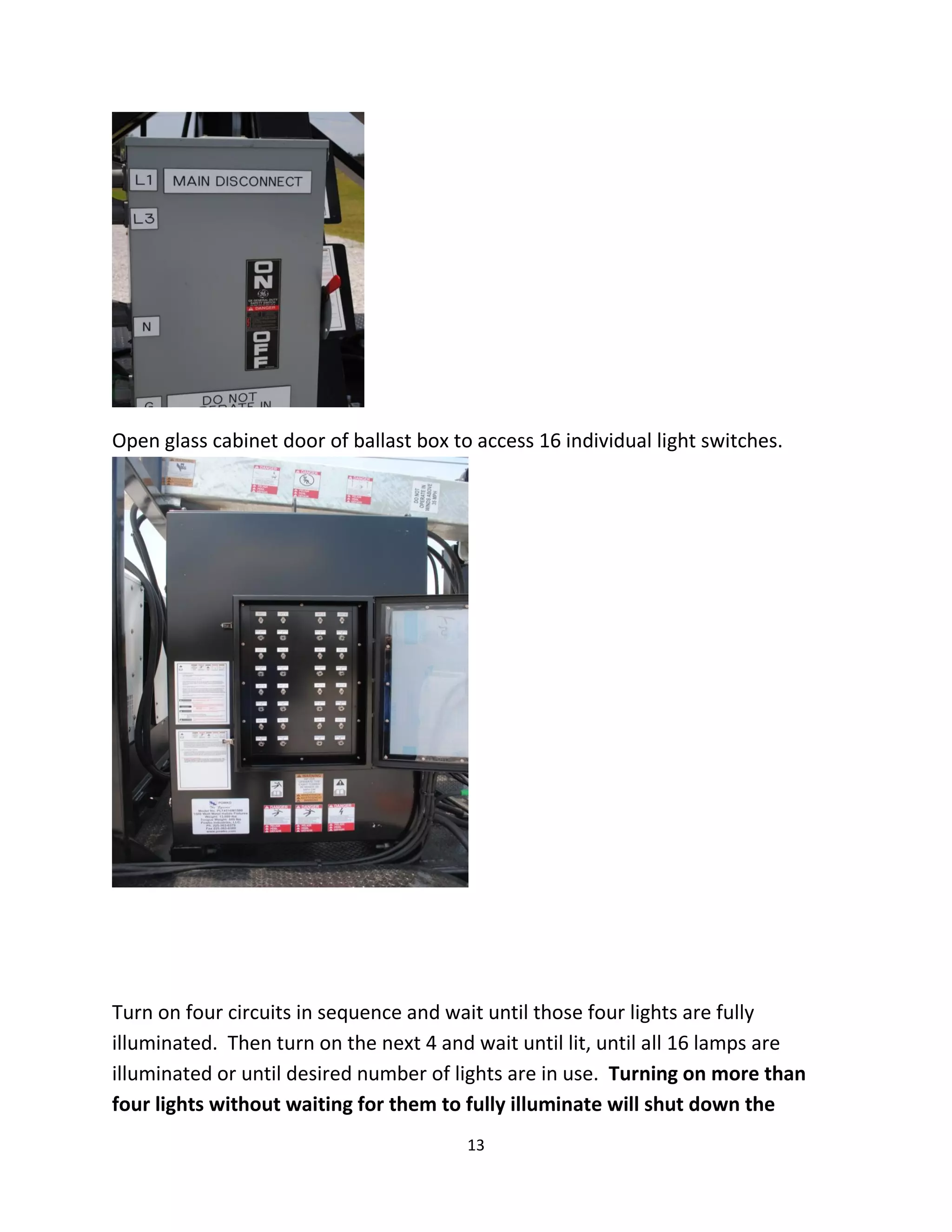 Open glass cabinet door of ballast box to access 16 individual light switches.




Turn on four circuits in sequence and wait until those four lights are fully
illuminated. Then turn on the next 4 and wait until lit, until all 16 lamps are
illuminated or until desired number of lights are in use. Turning on more than
four lights without waiting for them to fully illuminate will shut down the
                                         13
 