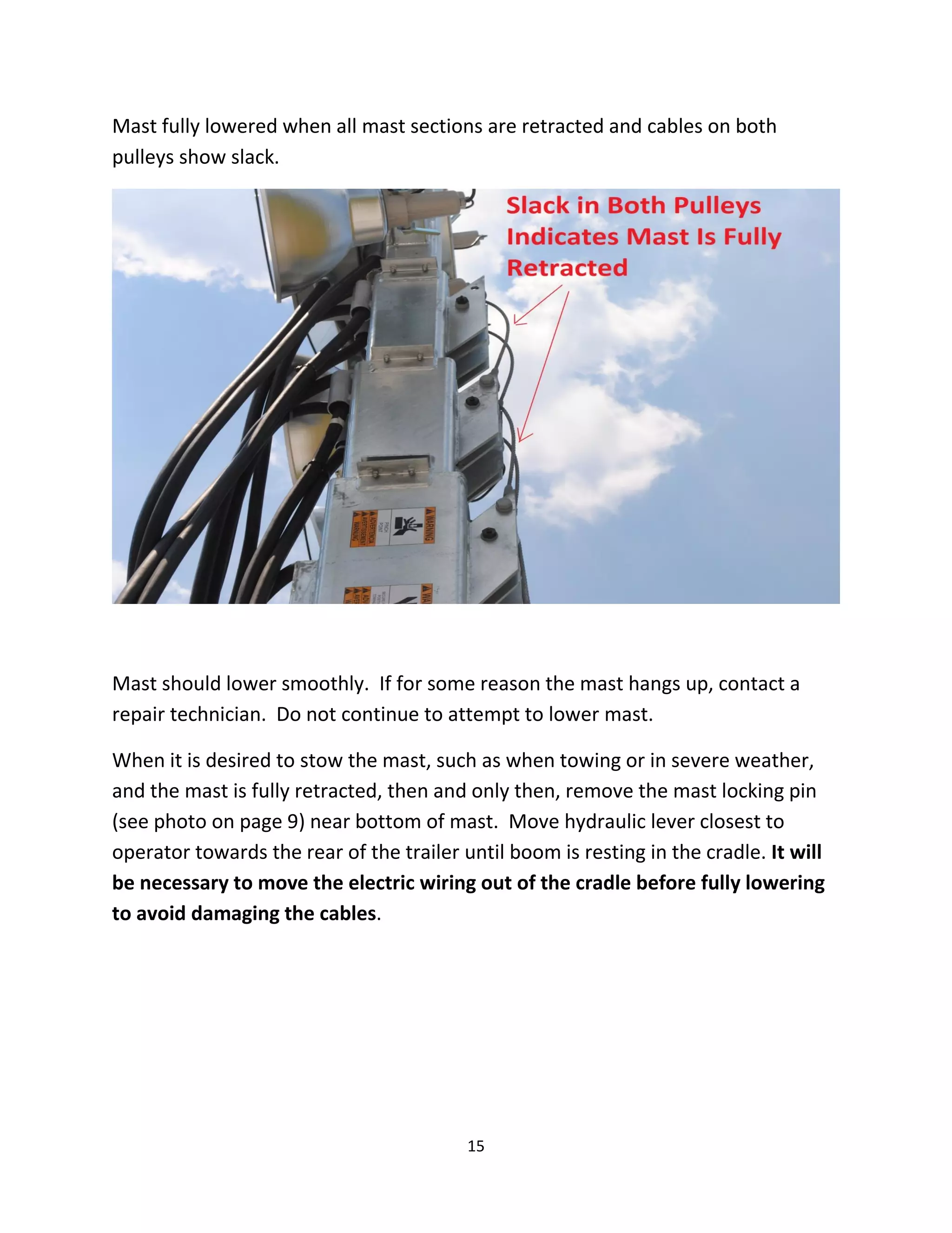 Mast fully lowered when all mast sections are retracted and cables on both
pulleys show slack.




Mast should lower smoothly. If for some reason the mast hangs up, contact a
repair technician. Do not continue to attempt to lower mast.

When it is desired to stow the mast, such as when towing or in severe weather,
and the mast is fully retracted, then and only then, remove the mast locking pin
(see photo on page 9) near bottom of mast. Move hydraulic lever closest to
operator towards the rear of the trailer until boom is resting in the cradle. It will
be necessary to move the electric wiring out of the cradle before fully lowering
to avoid damaging the cables.




                                          15
 