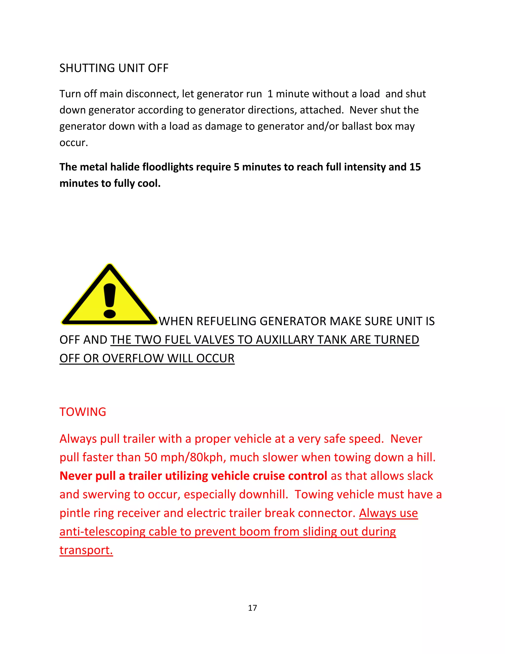SHUTTING UNIT OFF
Turn off main disconnect, let generator run 1 minute without a load and shut
down generator according to generator directions, attached. Never shut the
generator down with a load as damage to generator and/or ballast box may
occur.

The metal halide floodlights require 5 minutes to reach full intensity and 15
minutes to fully cool.




               WHEN REFUELING GENERATOR MAKE SURE UNIT IS
OFF AND THE TWO FUEL VALVES TO AUXILLARY TANK ARE TURNED
OFF OR OVERFLOW WILL OCCUR



TOWING

Always pull trailer with a proper vehicle at a very safe speed. Never
pull faster than 50 mph/80kph, much slower when towing down a hill.
Never pull a trailer utilizing vehicle cruise control as that allows slack
and swerving to occur, especially downhill. Towing vehicle must have a
pintle ring receiver and electric trailer break connector. Always use
anti-telescoping cable to prevent boom from sliding out during
transport.



                                        17
 