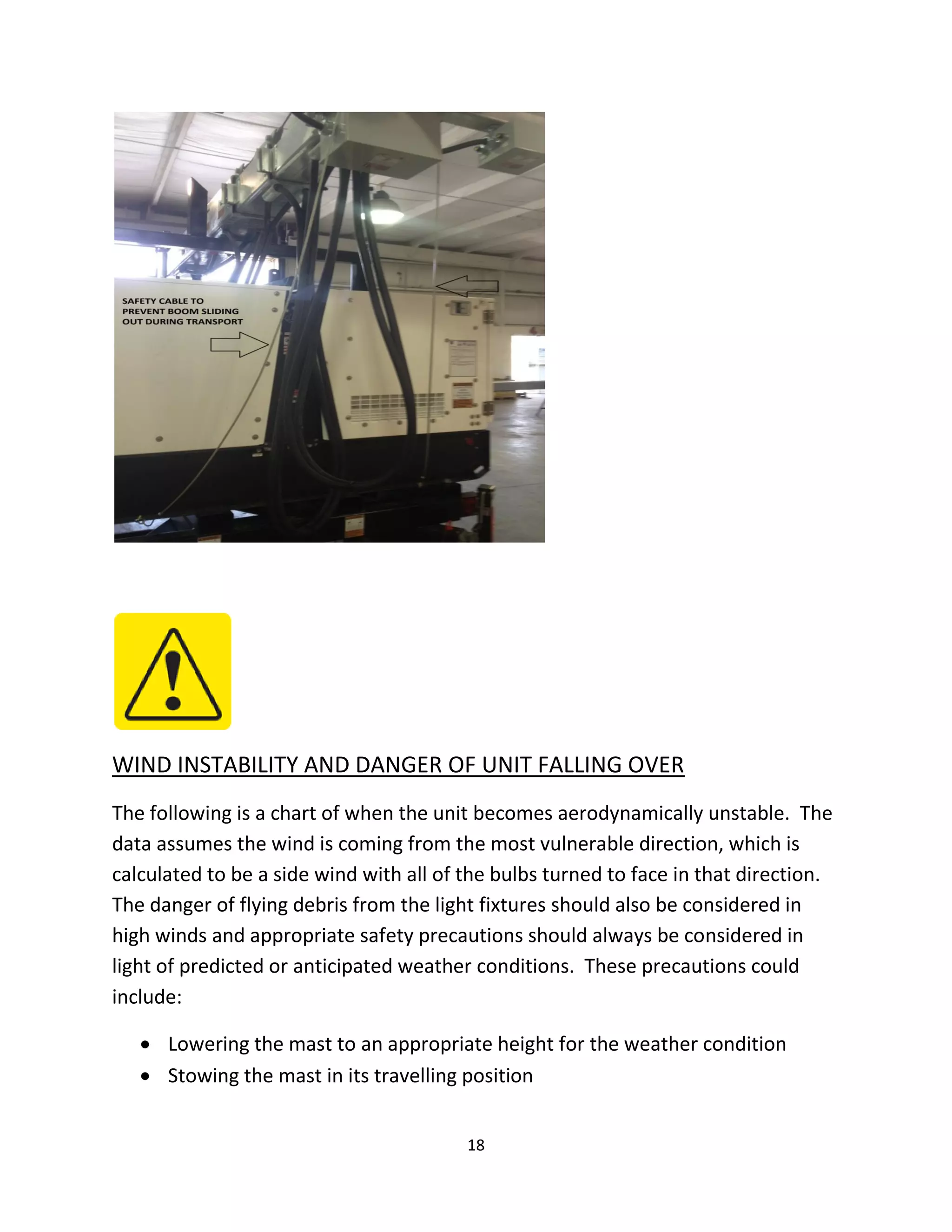 WIND INSTABILITY AND DANGER OF UNIT FALLING OVER
The following is a chart of when the unit becomes aerodynamically unstable. The
data assumes the wind is coming from the most vulnerable direction, which is
calculated to be a side wind with all of the bulbs turned to face in that direction.
The danger of flying debris from the light fixtures should also be considered in
high winds and appropriate safety precautions should always be considered in
light of predicted or anticipated weather conditions. These precautions could
include:

    Lowering the mast to an appropriate height for the weather condition
    Stowing the mast in its travelling position


                                         18
 