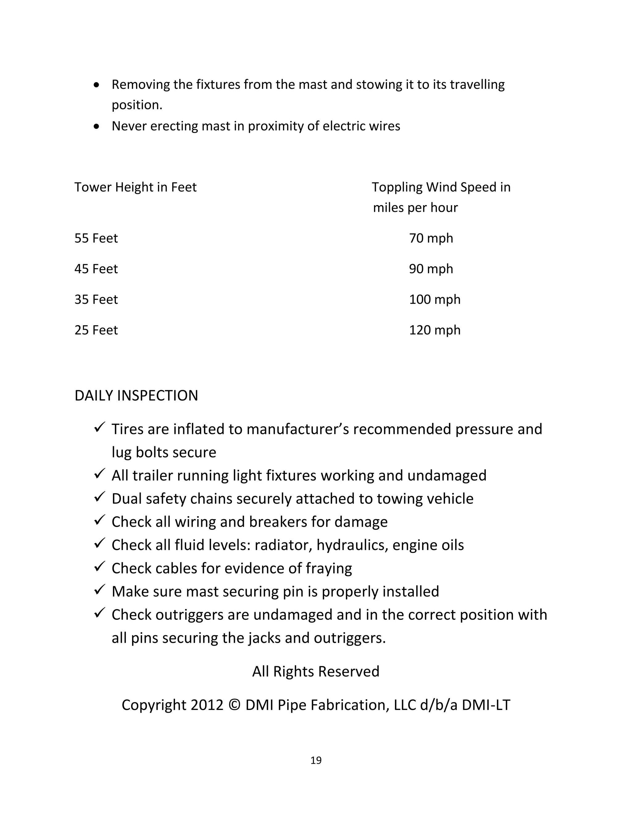  Removing the fixtures from the mast and stowing it to its travelling
     position.
    Never erecting mast in proximity of electric wires



Tower Height in Feet                              Toppling Wind Speed in
                                                  miles per hour

55 Feet                                                 70 mph

45 Feet                                                 90 mph

35 Feet                                                 100 mph

25 Feet                                                 120 mph



DAILY INSPECTION

    Tires are inflated to manufacturer’s recommended pressure and
     lug bolts secure
    All trailer running light fixtures working and undamaged
    Dual safety chains securely attached to towing vehicle
    Check all wiring and breakers for damage
    Check all fluid levels: radiator, hydraulics, engine oils
    Check cables for evidence of fraying
    Make sure mast securing pin is properly installed
    Check outriggers are undamaged and in the correct position with
     all pins securing the jacks and outriggers.

                              All Rights Reserved

          Copyright 2012 © DMI Pipe Fabrication, LLC d/b/a DMI-LT


                                       19
 