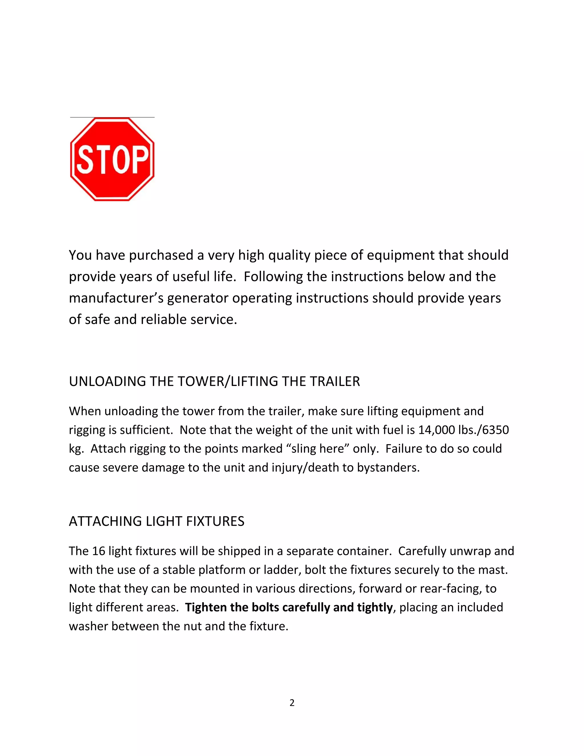 You have purchased a very high quality piece of equipment that should
provide years of useful life. Following the instructions below and the
manufacturer’s generator operating instructions should provide years
of safe and reliable service.



UNLOADING THE TOWER/LIFTING THE TRAILER
When unloading the tower from the trailer, make sure lifting equipment and
rigging is sufficient. Note that the weight of the unit with fuel is 14,000 lbs./6350
kg. Attach rigging to the points marked “sling here” only. Failure to do so could
cause severe damage to the unit and injury/death to bystanders.



ATTACHING LIGHT FIXTURES
The 16 light fixtures will be shipped in a separate container. Carefully unwrap and
with the use of a stable platform or ladder, bolt the fixtures securely to the mast.
Note that they can be mounted in various directions, forward or rear-facing, to
light different areas. Tighten the bolts carefully and tightly, placing an included
washer between the nut and the fixture.




                                          2
 