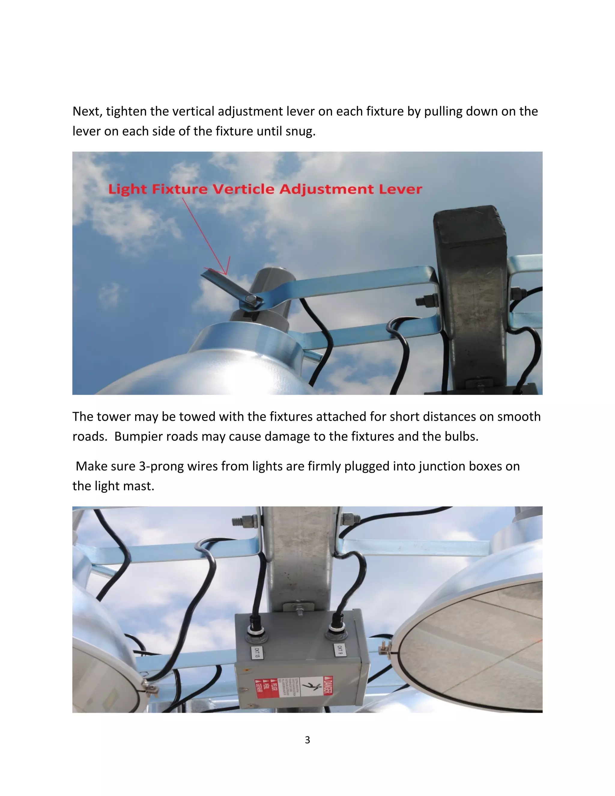 Next, tighten the vertical adjustment lever on each fixture by pulling down on the
lever on each side of the fixture until snug.




The tower may be towed with the fixtures attached for short distances on smooth
roads. Bumpier roads may cause damage to the fixtures and the bulbs.

 Make sure 3-prong wires from lights are firmly plugged into junction boxes on
the light mast.




                                        3
 