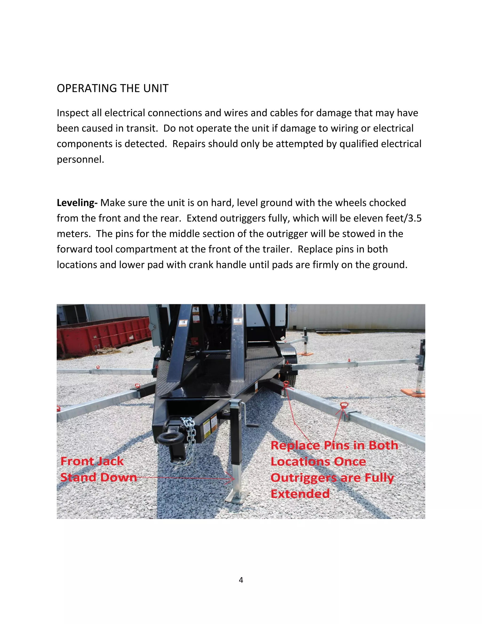 OPERATING THE UNIT
Inspect all electrical connections and wires and cables for damage that may have
been caused in transit. Do not operate the unit if damage to wiring or electrical
components is detected. Repairs should only be attempted by qualified electrical
personnel.


Leveling- Make sure the unit is on hard, level ground with the wheels chocked
from the front and the rear. Extend outriggers fully, which will be eleven feet/3.5
meters. The pins for the middle section of the outrigger will be stowed in the
forward tool compartment at the front of the trailer. Replace pins in both
locations and lower pad with crank handle until pads are firmly on the ground.




                                         4
 