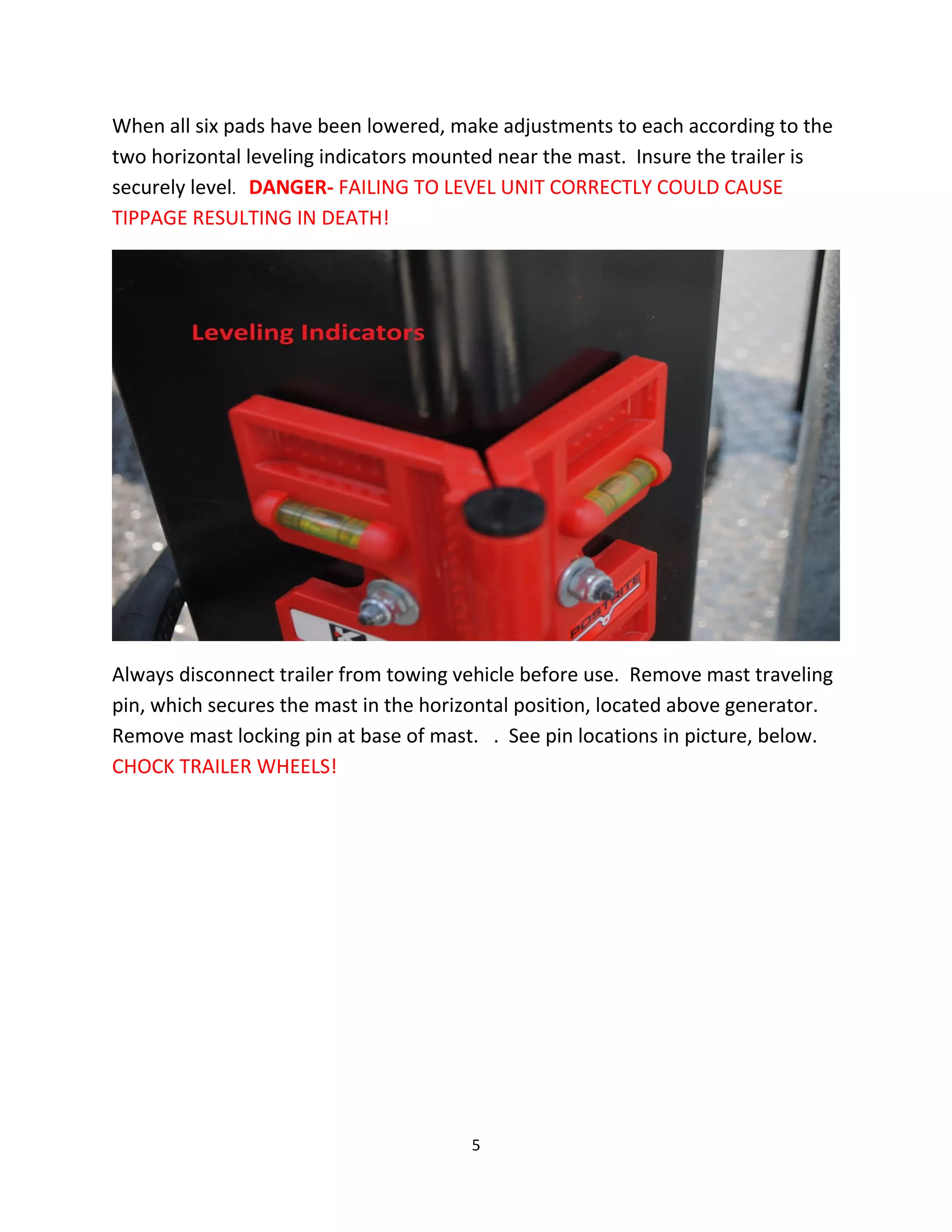 When all six pads have been lowered, make adjustments to each according to the
two horizontal leveling indicators mounted near the mast. Insure the trailer is
securely level. DANGER- FAILING TO LEVEL UNIT CORRECTLY COULD CAUSE
TIPPAGE RESULTING IN DEATH!




Always disconnect trailer from towing vehicle before use. Remove mast traveling
pin, which secures the mast in the horizontal position, located above generator.
Remove mast locking pin at base of mast. . See pin locations in picture, below.
CHOCK TRAILER WHEELS!




                                       5
 