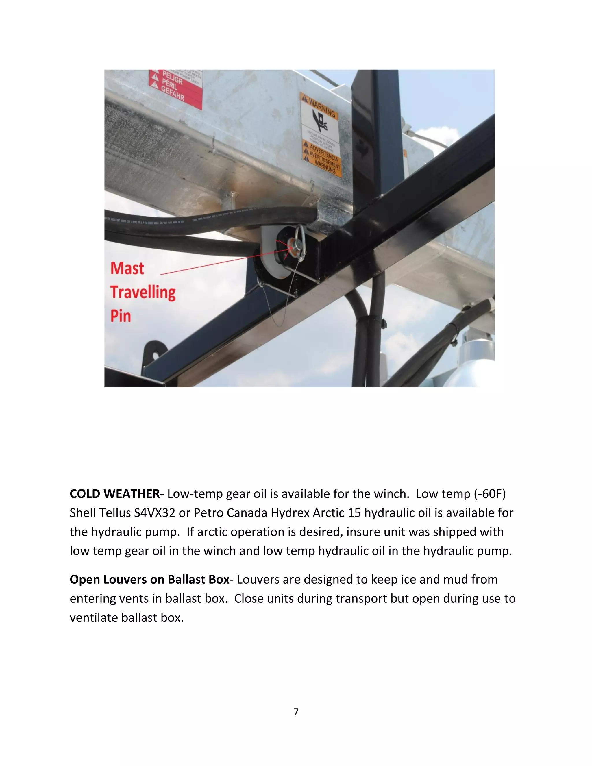 COLD WEATHER- Low-temp gear oil is available for the winch. Low temp (-60F)
Shell Tellus S4VX32 or Petro Canada Hydrex Arctic 15 hydraulic oil is available for
the hydraulic pump. If arctic operation is desired, insure unit was shipped with
low temp gear oil in the winch and low temp hydraulic oil in the hydraulic pump.

Open Louvers on Ballast Box- Louvers are designed to keep ice and mud from
entering vents in ballast box. Close units during transport but open during use to
ventilate ballast box.




                                         7
 