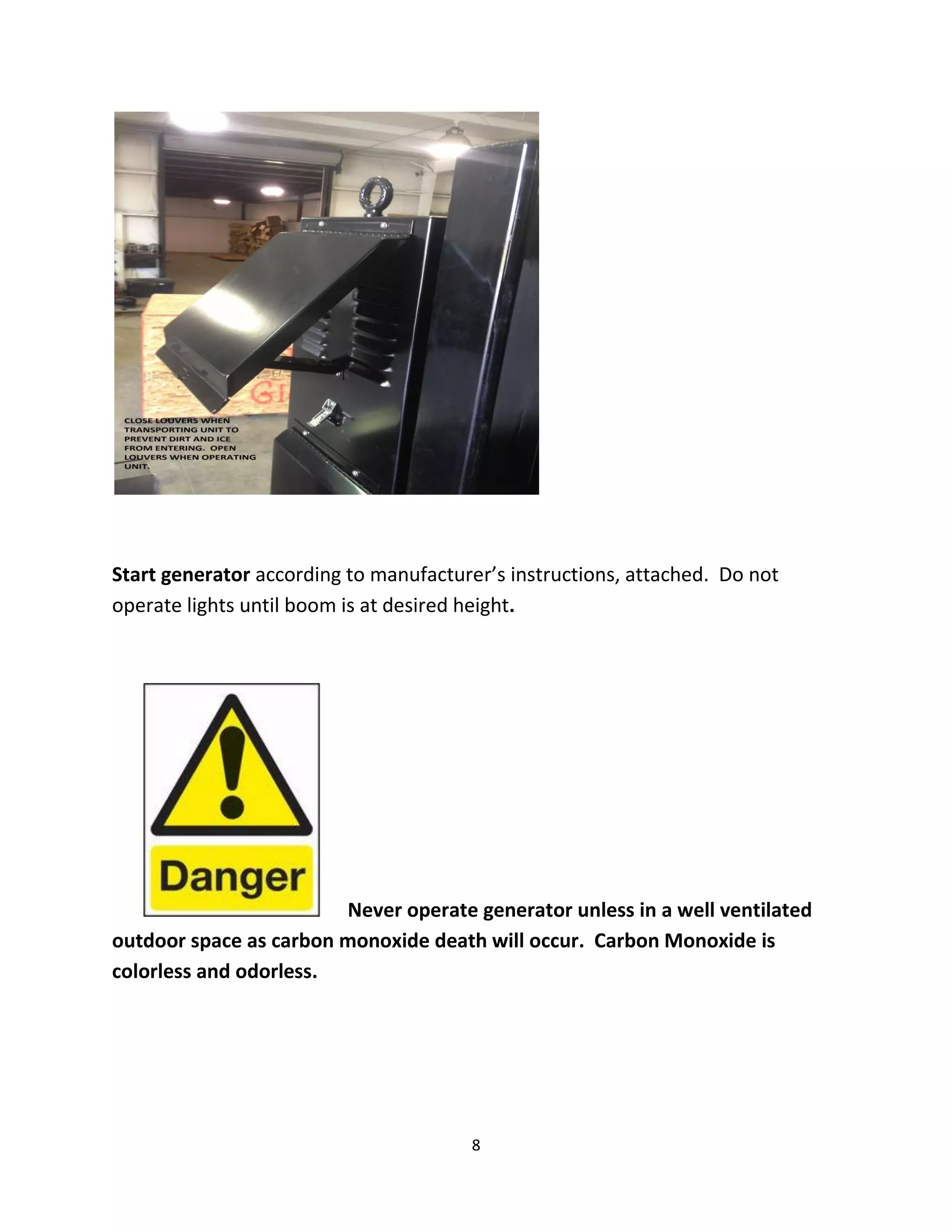 Start generator according to manufacturer’s instructions, attached. Do not
operate lights until boom is at desired height.




                        Never operate generator unless in a well ventilated
outdoor space as carbon monoxide death will occur. Carbon Monoxide is
colorless and odorless.




                                       8
 