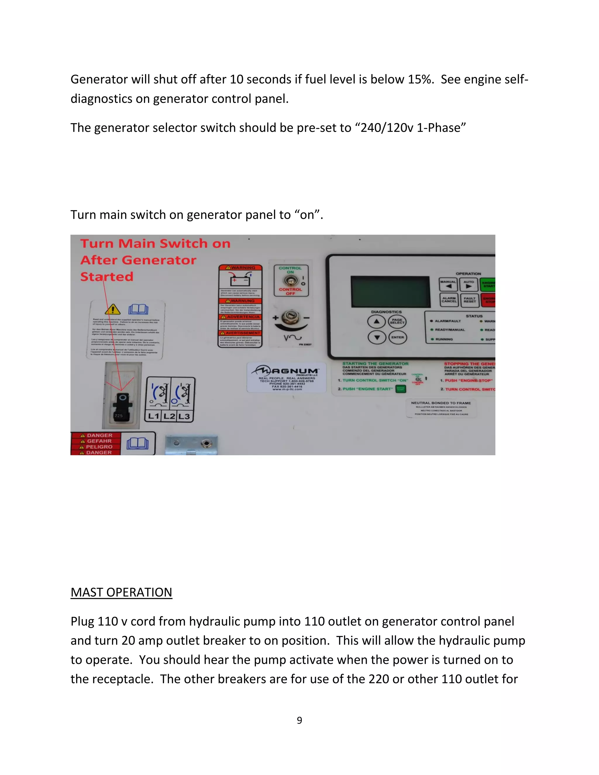 Generator will shut off after 10 seconds if fuel level is below 15%. See engine self-
diagnostics on generator control panel.

The generator selector switch should be pre-set to “240/120v 1-Phase”




Turn main switch on generator panel to “on”.




MAST OPERATION

Plug 110 v cord from hydraulic pump into 110 outlet on generator control panel
and turn 20 amp outlet breaker to on position. This will allow the hydraulic pump
to operate. You should hear the pump activate when the power is turned on to
the receptacle. The other breakers are for use of the 220 or other 110 outlet for

                                          9
 