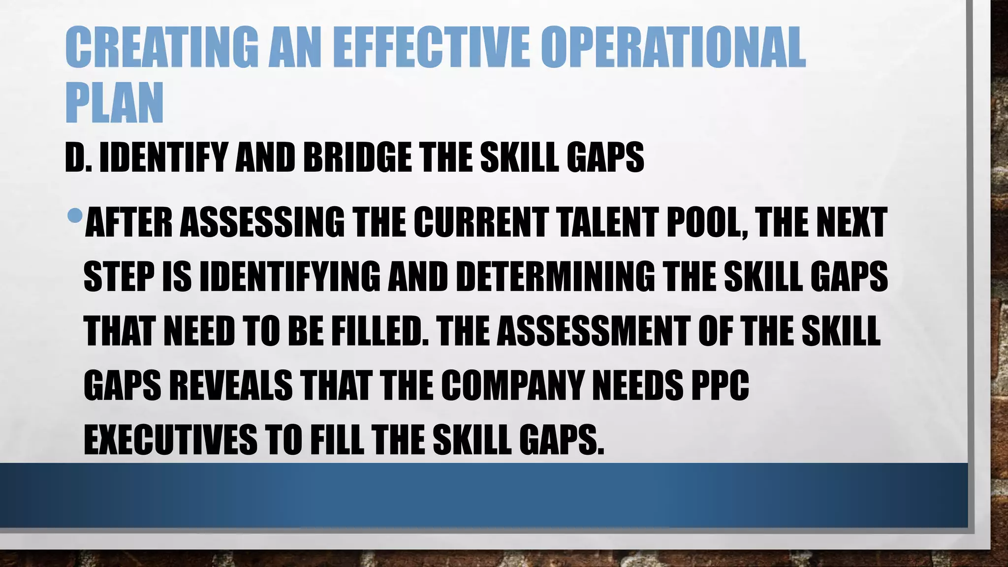 CREATING AN EFFECTIVE OPERATIONAL
PLAN
D. IDENTIFY AND BRIDGE THE SKILL GAPS
•AFTER ASSESSING THE CURRENT TALENT POOL, THE NEXT
STEP IS IDENTIFYING AND DETERMINING THE SKILL GAPS
THAT NEED TO BE FILLED. THE ASSESSMENT OF THE SKILL
GAPS REVEALS THAT THE COMPANY NEEDS PPC
EXECUTIVES TO FILL THE SKILL GAPS.
 