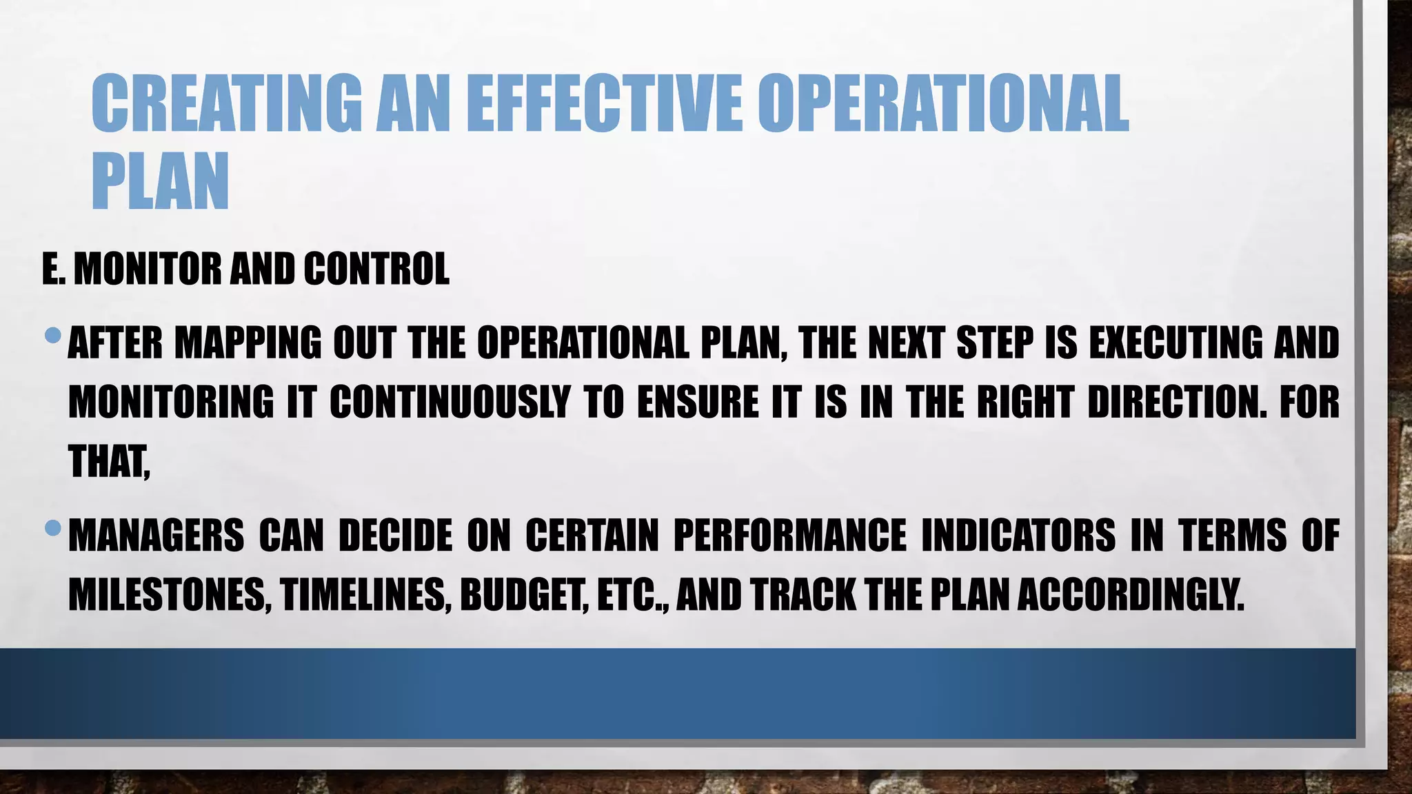 CREATING AN EFFECTIVE OPERATIONAL
PLAN
E. MONITOR AND CONTROL
•AFTER MAPPING OUT THE OPERATIONAL PLAN, THE NEXT STEP IS EXECUTING AND
MONITORING IT CONTINUOUSLY TO ENSURE IT IS IN THE RIGHT DIRECTION. FOR
THAT,
•MANAGERS CAN DECIDE ON CERTAIN PERFORMANCE INDICATORS IN TERMS OF
MILESTONES, TIMELINES, BUDGET, ETC., AND TRACK THE PLAN ACCORDINGLY.
 