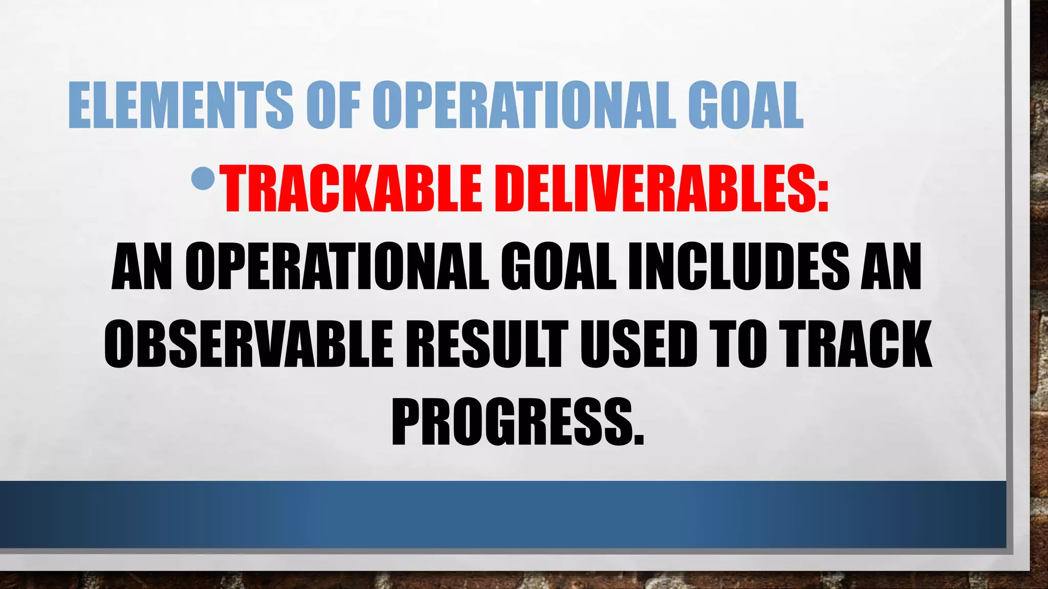 ELEMENTS OF OPERATIONAL GOAL
•TRACKABLE DELIVERABLES:
AN OPERATIONAL GOAL INCLUDES AN
OBSERVABLE RESULT USED TO TRACK
PROGRESS.
 