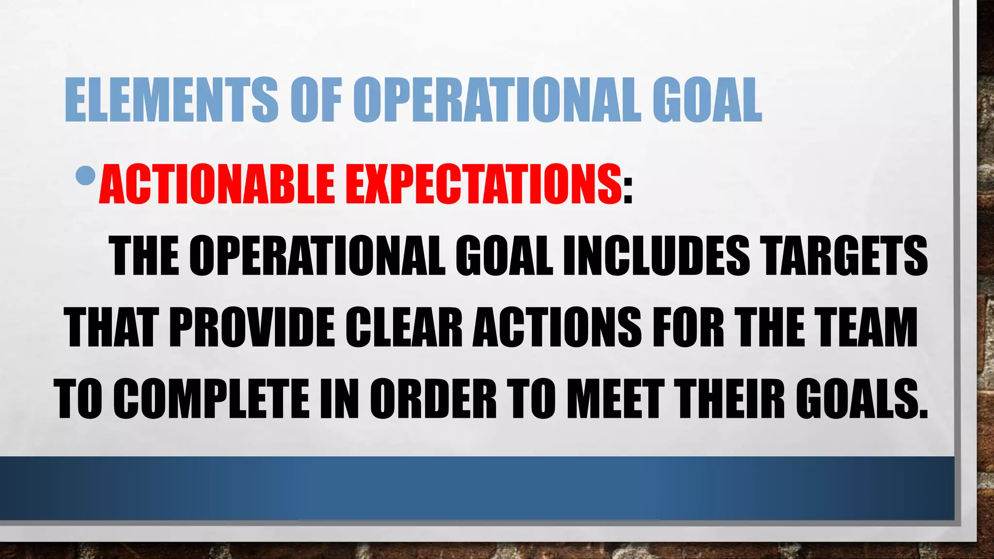 ELEMENTS OF OPERATIONAL GOAL
•ACTIONABLE EXPECTATIONS:
THE OPERATIONAL GOAL INCLUDES TARGETS
THAT PROVIDE CLEAR ACTIONS FOR THE TEAM
TO COMPLETE IN ORDER TO MEET THEIR GOALS.
 